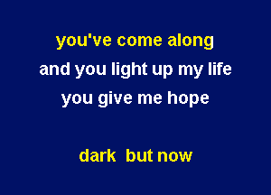 you've come along
and you light up my life

you give me hope

dark but now