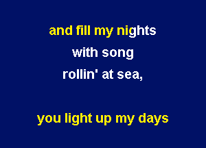 and fIll my nights
with song
rollin' at sea,

you light up my days