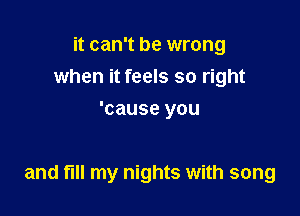 it can't be wrong
when it feels so right
'cause you

and fill my nights with song