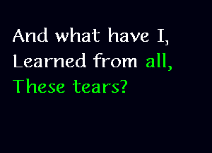 And what have I,
Learned from all,

These tea rs?