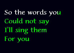 So the words you
Could not say

I'll sing them
For you