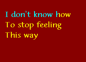 I don't know how
To stop feeling

This way