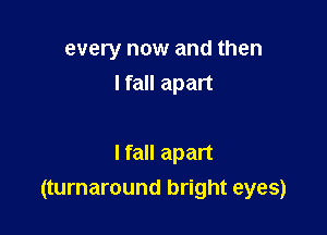 every now and then
I fall apart

I fall apart
(turnaround bright eyes)