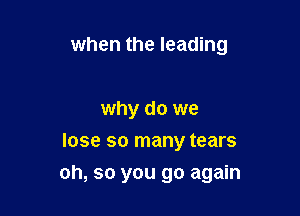 when the leading

why do we
lose so many tears

oh, so you go again