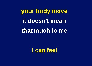your body move

it doesn't mean
that much to. me

I can feel
