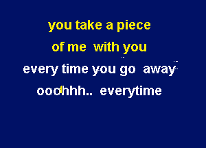 you take a piece
of me with you

every time you go away-
oodhhh.. everytime