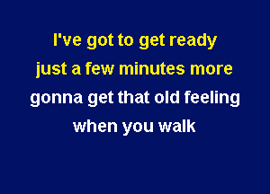 I've got to get ready

just a few minutes more
gonna get that old feeling
when you walk