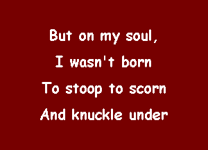 But on my soul,

I wasn't born

To stoop to scorn

And knuckle under