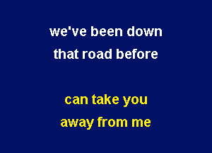 we've been down
that road before

can take you

away from me