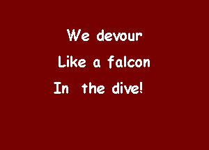 We devour

Like a falcon

In the dive!