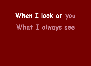 When I look at you

What I always see