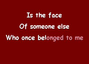 Is the face

Of someone else

Who once belonged To me