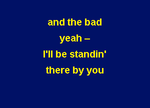 and the bad
yeah -
I'll be standin'

there by you