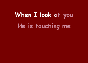 When I look at you

He is touching me