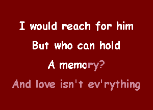 I would reach for- him
But who can hold

A memory?

And love isn't ev'r'y'thing