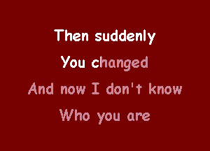 Then suddenly

You changed
And now I don't know

Who you are