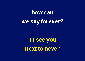 how can
we say forever?

ifl see you

next to never