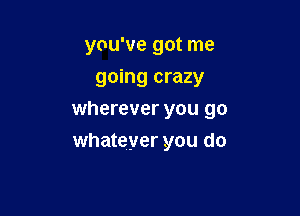 you've got me

going crazy
wherever you go
whateyer you do