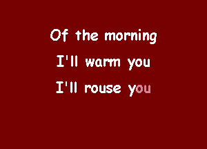 Of the morning

I'll warm you

I' ll rouse you