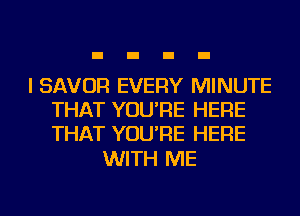 I SAVOR EVERY MINUTE
THAT YOU'RE HERE
THAT YOU'RE HERE

WITH ME