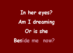 In her eyes?

Am I dreaming

Or' is she

Beside me now?