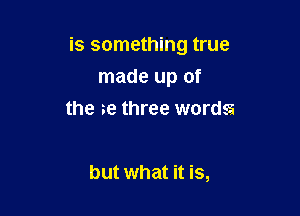 is something true

made up of
the 3e three words

but what it is,