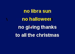 no libra sun
no halloweer

no giving thanks
to all the christmas
