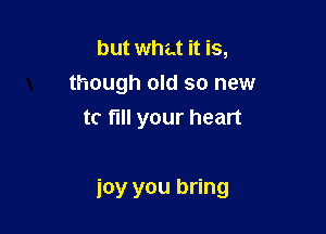 but what it is,
though old so new
tc fill your heart

joy you bring