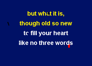 but what it is,
though old so new

tc fill your heart
like no three words