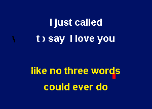 ljust called

t) say Have you

like no three words
could ever do