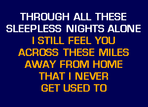THROUGH ALL THESE
SLEEPLESS NIGHTS ALONE
I STILL FEEL YOU
ACROSS THESE MILES
AWAY FROM HOME
THAT I NEVER
GET USED TO