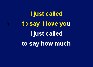ljust called

t) say Have you

Ijust called
to say how much