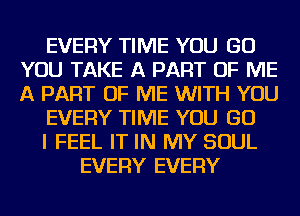 EVERY TIME YOU GO
YOU TAKE A PART OF ME
A PART OF ME WITH YOU

EVERY TIME YOU GO

I FEEL IT IN MY SOUL

EVERY EVERY