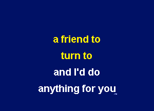 a friend to

turn to
and I'd do
anything for yoq