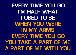 EVERY TIME YOU GO
I'M HALF WHAT
I USED TO BE
WHEN YOU WERE
IN MY ARMS
EVERY TIME YOU GO
YOU TAKE A PART OF ME
A PART OF ME WITH YOU