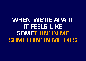 WHEN WE'RE APART
IT FEELS LIKE
SOMETHIN' IN ME
SOMETHIN' IN ME DIES