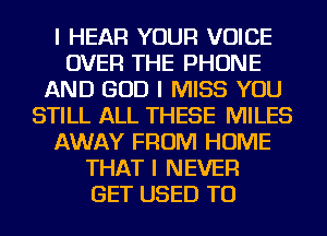 I HEAR YOUR VOICE
OVER THE PHONE
AND GOD I MISS YOU
STILL ALL THESE MILES
AWAY FROM HOME
THAT I NEVER
GET USED TO