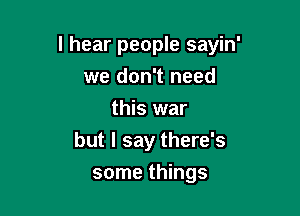 I hear people sayin'

we don't need
this war
but I say there's
some things