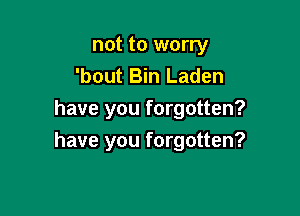 not to worry
'bout Bin Laden
have you forgotten?

have you forgotten?