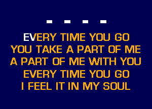 EVERY TIME YOU GO
YOU TAKE A PART OF ME
A PART OF ME WITH YOU

EVERY TIME YOU GO

I FEEL IT IN MY SOUL