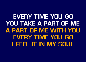 EVERY TIME YOU GO
YOU TAKE A PART OF ME
A PART OF ME WITH YOU

EVERY TIME YOU GO

I FEEL IT IN MY SOUL