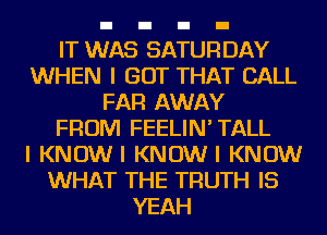 IT WAS SATURDAY
WHEN I GOT THAT CALL
FAR AWAY
FROM FEELIN'TALL
I KNOWI KNOWI KNOW
WHAT THE TRUTH IS
YEAH