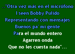 ..0tra vez mas en el micrdfono
I seen Bobby Pulido
Representando con mensajes
Buenos pa' mi gente
Para el mundo entero
Agarren onda
Que no les cuesta nada...