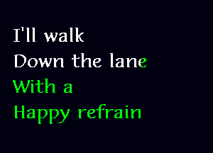 I'll walk
Down the lane

With a
Happy refrain