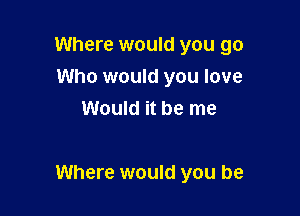 Where would you go
Who would you love
Would it be me

Where would you be