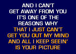 AND I CAN'T
GET AWAY FROM YOU
IT'S ONE OF THE
REASONS WHY
THAT I JUST CAN'T
GET YOU OUT MY MIND
AND ALL I KEEP SEEIN'
IS YOUR PICTURE