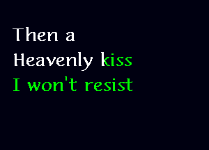 Then a
Heavenly kiss

I won't resist