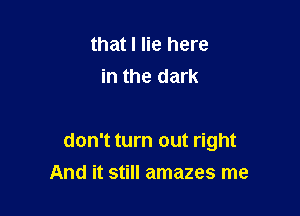 that I lie here
in the dark

don't turn out right

And it still amazes me