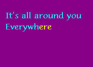 It's all around you
Everywhere