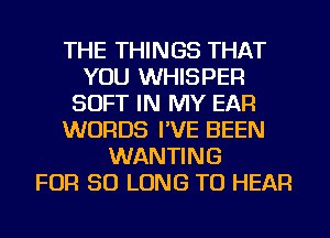 THE THINGS THAT
YOU WHISPER
SOFT IN MY EAR
WORDS I'VE BEEN
WANTING
FOR SO LONG TO HEAR